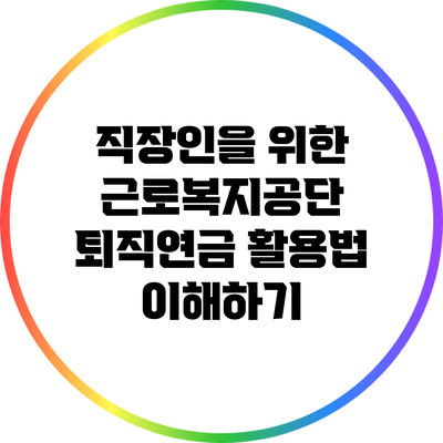 직장인을 위한 근로복지공단 퇴직연금 활용법 이해하기